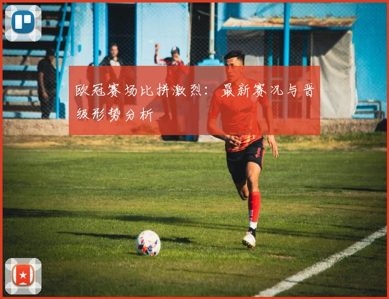 欧冠赛场比拼激烈：最新赛况与晋级形势分析