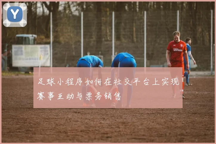 足球小程序如何在社交平台上实现赛事互动与票务销售