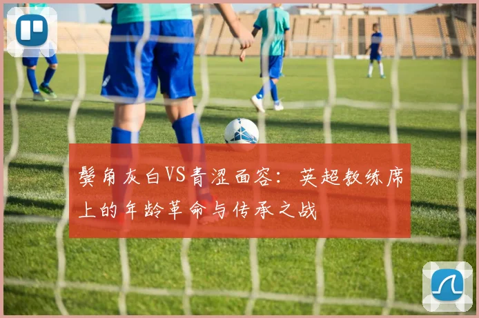 鬓角灰白VS青涩面容:英超教练席上的年龄革命与传承之战